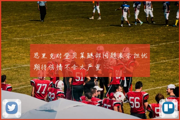 恩里克对登贝莱腿部问题表示担忧期待伤情不会太严重