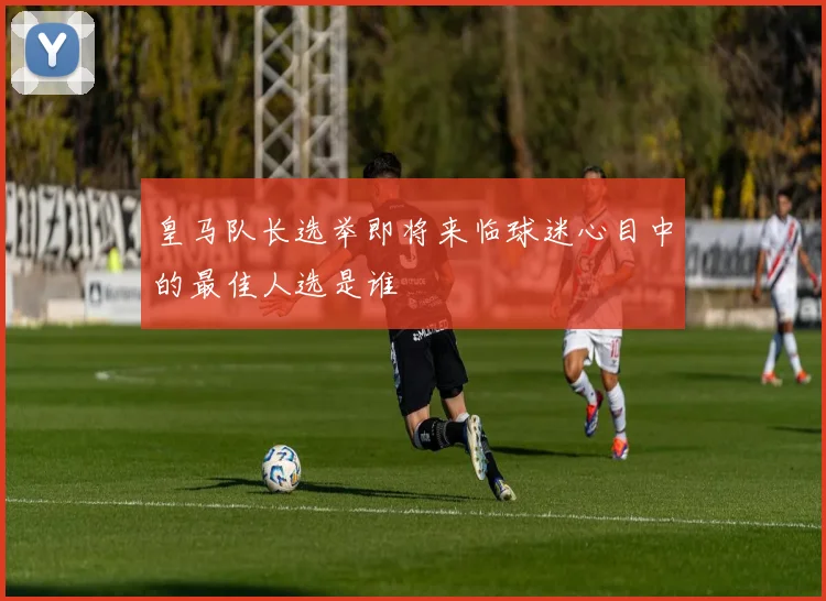 皇马队长选举即将来临球迷心目中的最佳人选是谁