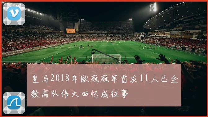 皇马2018年欧冠冠军首发11人已全数离队伟大回忆成往事