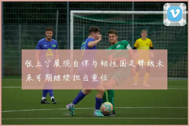 张玉宁展现自律与韧性国足锋线未来可期继续担当重任