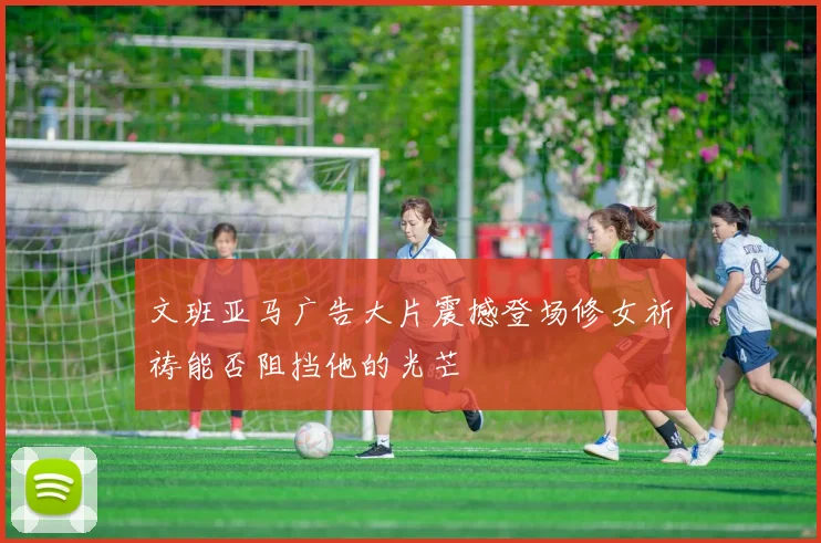 文班亚马广告大片震撼登场修女祈祷能否阻挡他的光芒