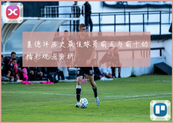 基德评历史最佳球员前五与前十的精彩观点分析