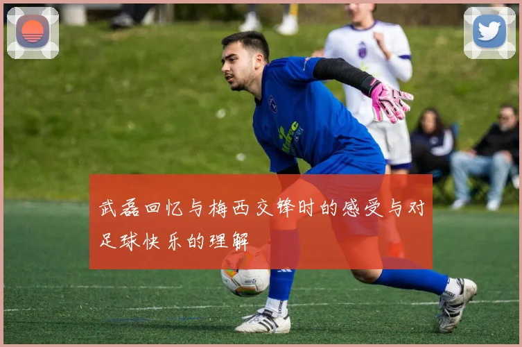 武磊回忆与梅西交锋时的感受与对足球快乐的理解
