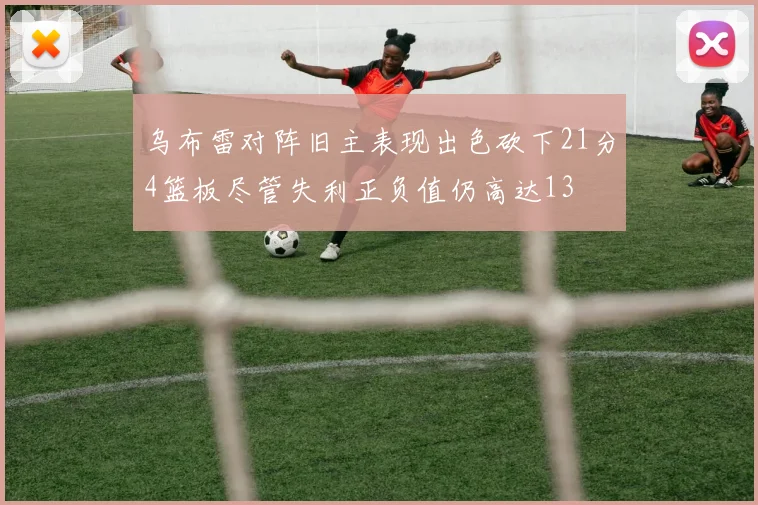乌布雷对阵旧主表现出色砍下21分4篮板尽管失利正负值仍高达13