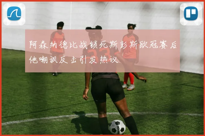 阿森纳德比战锁死斯彭斯欧冠赛后他嘲讽反击引发热议