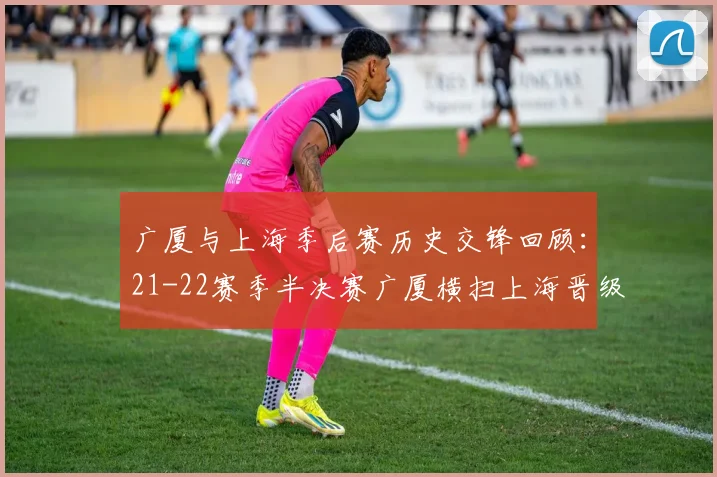 广厦与上海季后赛历史交锋回顾：21-22赛季半决赛广厦横扫上海晋级决赛