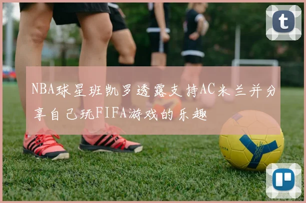 NBA球星班凯罗透露支持AC米兰并分享自己玩FIFA游戏的乐趣