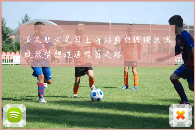 亚足联女足日上海站盛典铿锵玫瑰绽放梦想追逐绿茵之路