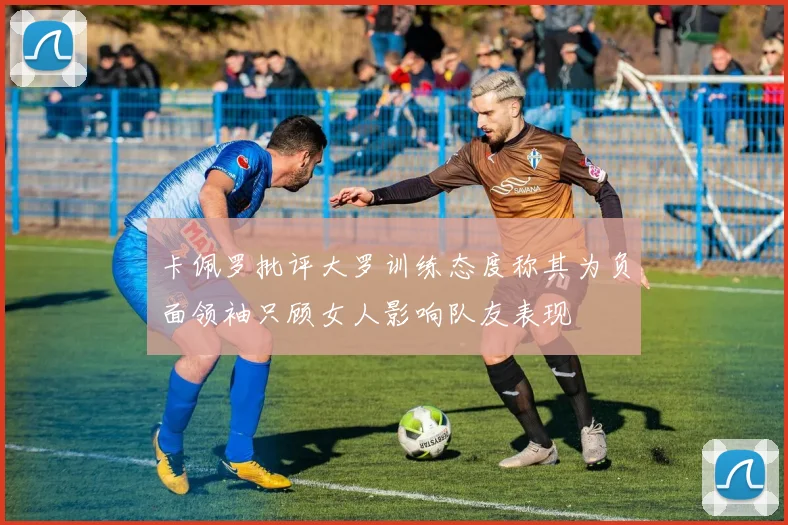 卡佩罗批评大罗训练态度称其为负面领袖只顾女人影响队友表现