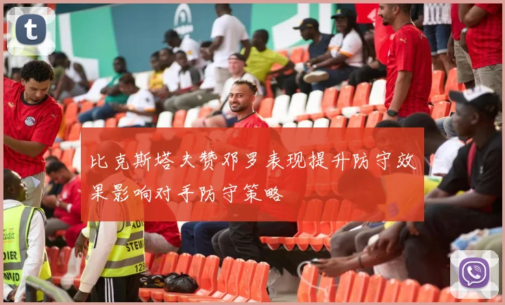 比克斯塔夫赞邓罗表现提升防守效果影响对手防守策略
