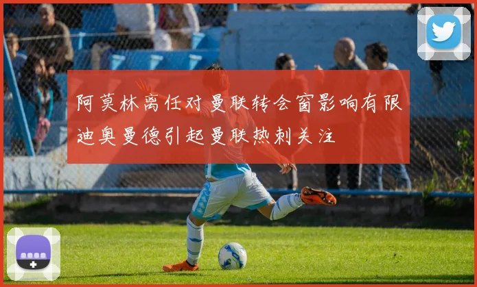 阿莫林离任对曼联转会窗影响有限迪奥曼德引起曼联热刺关注