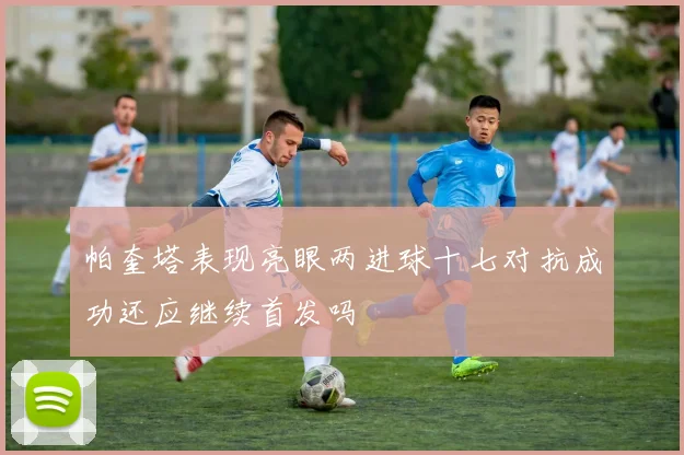 帕奎塔表现亮眼两进球十七对抗成功还应继续首发吗