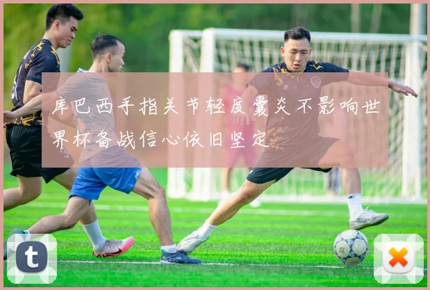 库巴西手指关节轻度囊炎不影响世界杯备战信心依旧坚定