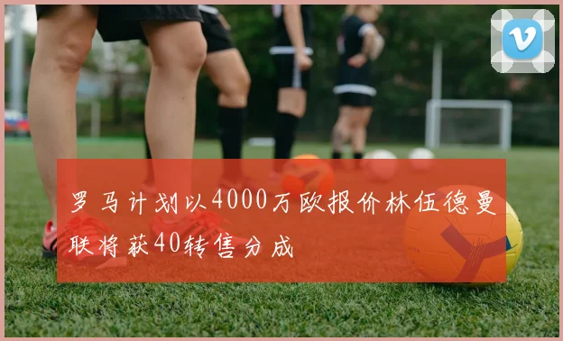 罗马计划以4000万欧报价林伍德曼联将获40转售分成