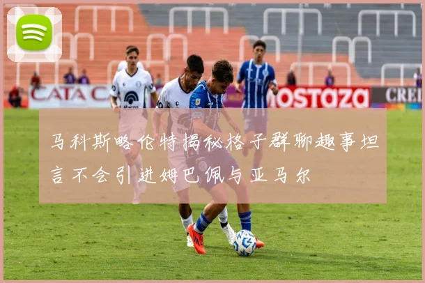 马科斯略伦特揭秘格子群聊趣事坦言不会引进姆巴佩与亚马尔