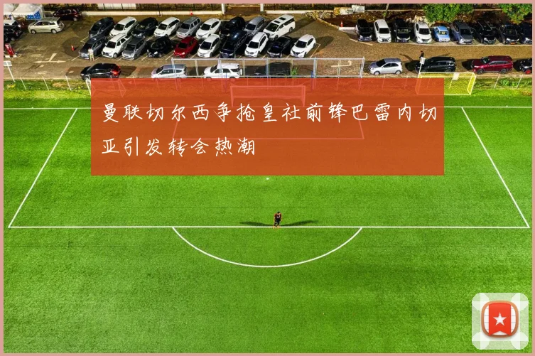 曼联切尔西争抢皇社前锋巴雷内切亚引发转会热潮