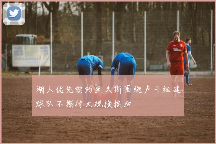 湖人优先续约里夫斯围绕卢卡组建球队不期待大规模换血