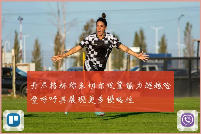 丹尼格林称米切尔攻筐能力超越哈登呼吁其展现更多侵略性