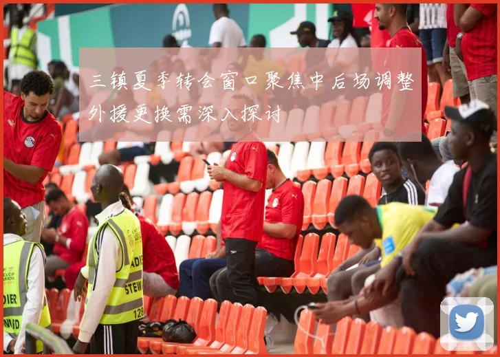 三镇夏季转会窗口聚焦中后场调整外援更换需深入探讨