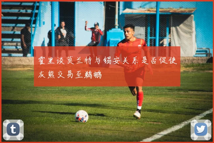 霍里谈莫兰特与锡安关系是否促使灰熊交易至鹈鹕