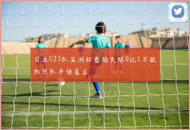 日本U23队亚洲杯首场失球0比1不敌约旦队半场落后